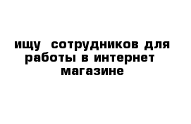 ищу  сотрудников для работы в интернет -магазине